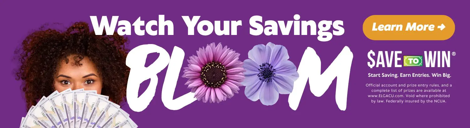 Watch Your Savings Bloom. Save to win! Start saving. Earn Entries. Win Big. Official account and price entry rules, and a complete list of prizes are available at www.elgacu.com. Void where prohibited by law. Federally insured by NCUA.